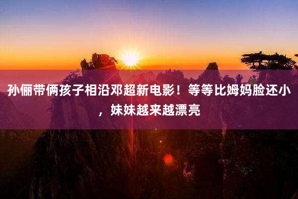 孙俪带俩孩子相沿邓超新电影！等等比姆妈脸还小，妹妹越来越漂亮