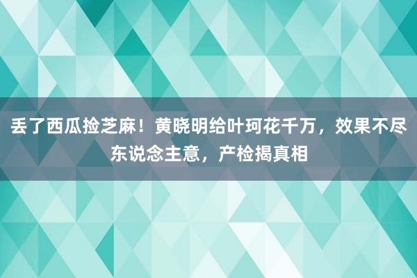 丢了西瓜捡芝麻！黄晓明给叶珂花千万，效果不尽东说念主意，产检揭真相