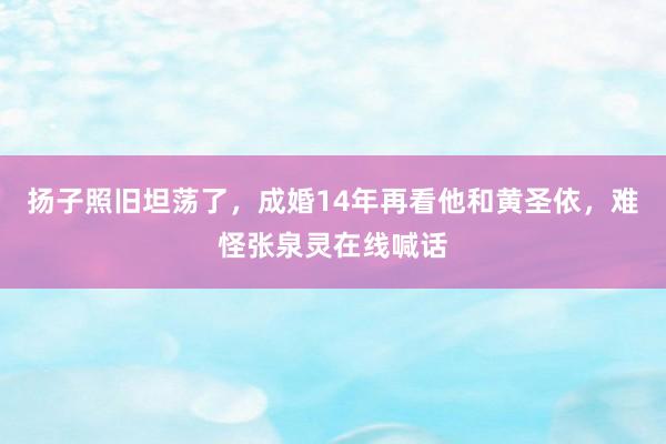 扬子照旧坦荡了，成婚14年再看他和黄圣依，难怪张泉灵在线喊话
