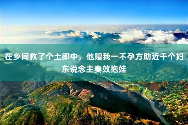 在乡间救了个土郎中，他赠我一不孕方助近千个妇东说念主奏效抱娃