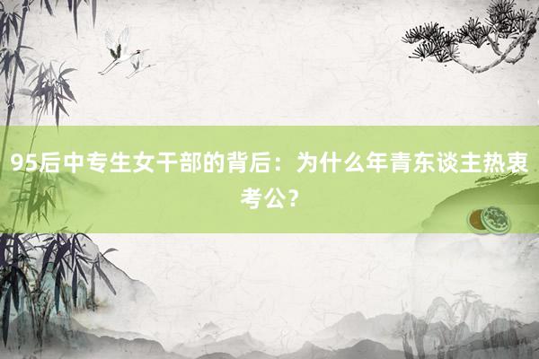 95后中专生女干部的背后：为什么年青东谈主热衷考公？