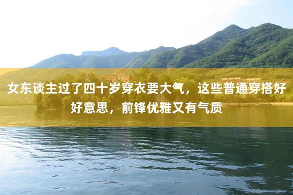 女东谈主过了四十岁穿衣要大气，这些普通穿搭好好意思，前锋优雅又有气质