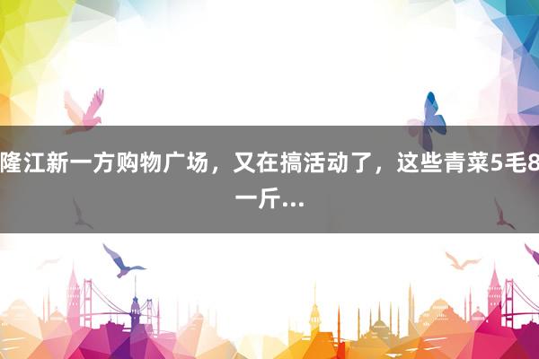 隆江新一方购物广场，又在搞活动了，这些青菜5毛8一斤...