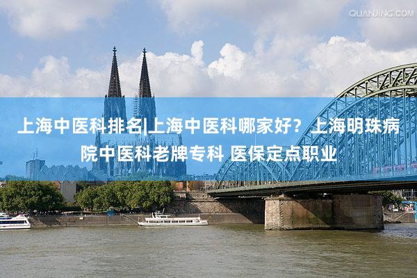 上海中医科排名|上海中医科哪家好？上海明珠病院中医科老牌专科 医保定点职业