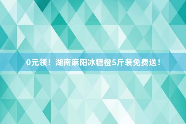 0元领！湖南麻阳冰糖橙5斤装免费送！