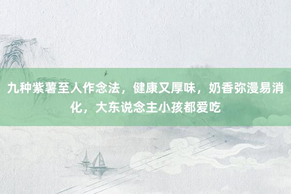 九种紫薯至人作念法，健康又厚味，奶香弥漫易消化，大东说念主小孩都爱吃