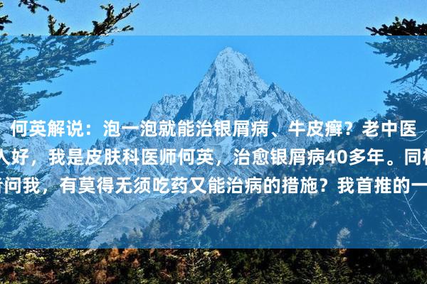 何英解说：泡一泡就能治银屑病、牛皮癣？老中医40多年药浴方公布人人好，我是皮肤科医师何英，治愈银屑病40多年。同样有患者问我，有莫得无须吃药又能治病的措施？我首推的一定是药浴疗法。中药药浴等于中...