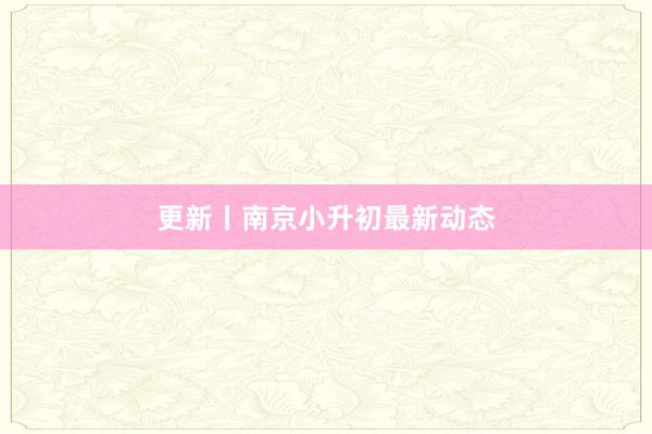 更新丨南京小升初最新动态