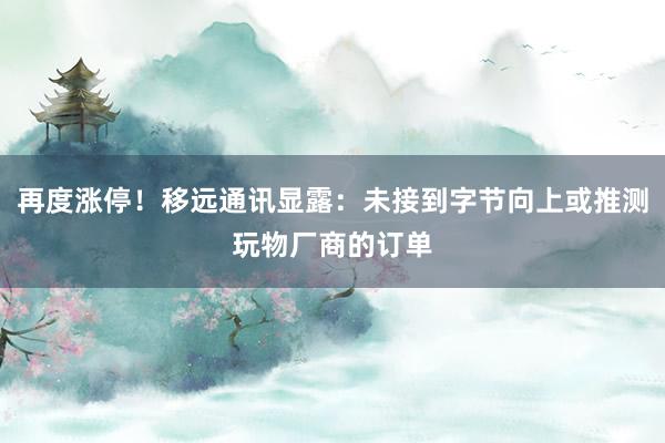 再度涨停！移远通讯显露：未接到字节向上或推测玩物厂商的订单