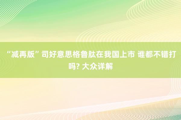 “减再版”司好意思格鲁肽在我国上市 谁都不错打吗? 大众详解