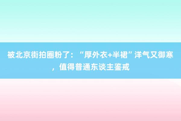 被北京街拍圈粉了：“厚外衣+半裙”洋气又御寒，值得普通东谈主鉴戒