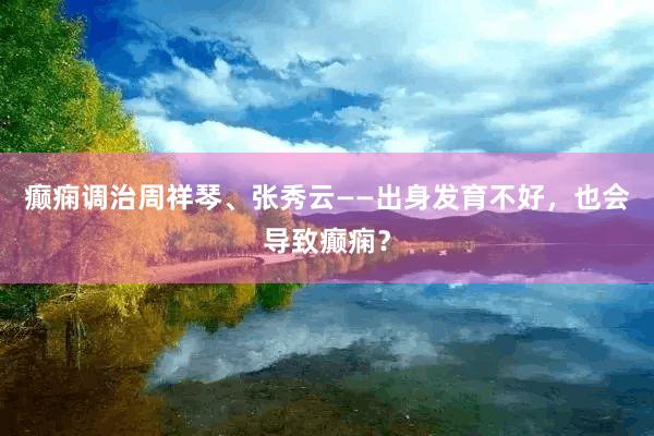癫痫调治周祥琴、张秀云——出身发育不好，也会导致癫痫？